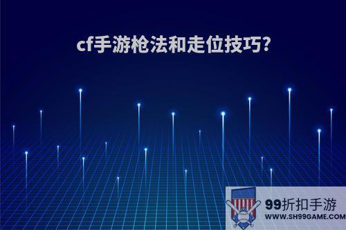 cf手游枪法和走位技巧?