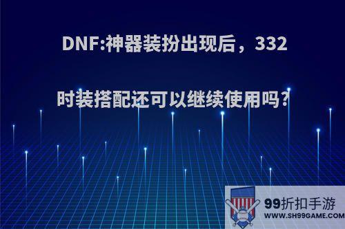 DNF:神器装扮出现后，332时装搭配还可以继续使用吗?