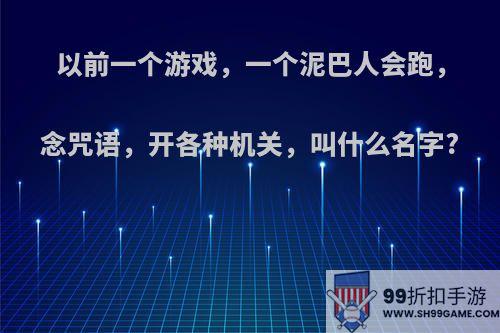 以前一个游戏，一个泥巴人会跑，念咒语，开各种机关，叫什么名字?