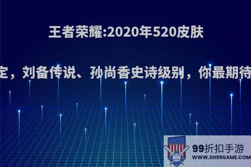 王者荣耀:2020年520皮肤已确定，刘备传说、孙尚香史诗级别，你最期待哪款?