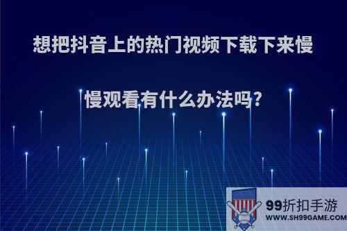 想把抖音上的热门视频下载下来慢慢观看有什么办法吗?