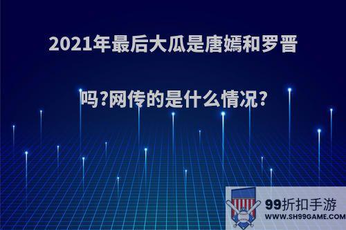 2021年最后大瓜是唐嫣和罗晋吗?网传的是什么情况?