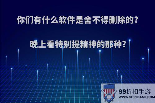 你们有什么软件是舍不得删除的?晚上看特别提精神的那种?