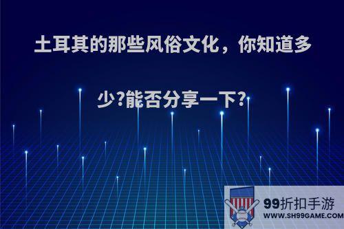 土耳其的那些风俗文化，你知道多少?能否分享一下?