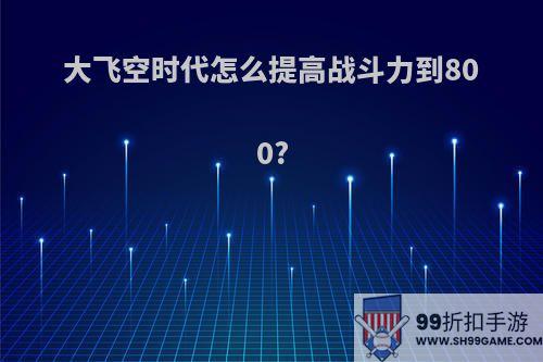 大飞空时代怎么提高战斗力到800?(大飞空时代怎么提高战斗力到800万)