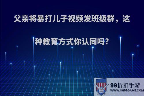 父亲将暴打儿子视频发班级群，这种教育方式你认同吗?