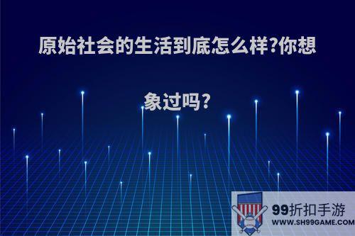 原始社会的生活到底怎么样?你想象过吗?