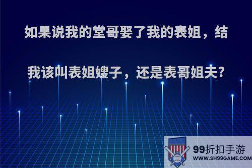 如果说我的堂哥娶了我的表姐，结我该叫表姐嫂子，还是表哥姐夫?