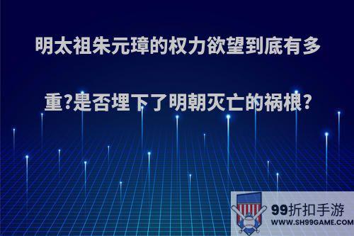 明太祖朱元璋的权力欲望到底有多重?是否埋下了明朝灭亡的祸根?