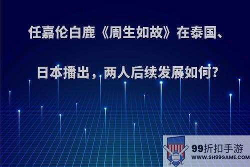 任嘉伦白鹿《周生如故》在泰国、日本播出，两人后续发展如何?