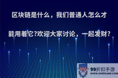 区块链是什么，我们普通人怎么才能用着它?欢迎大家讨论，一起发财?