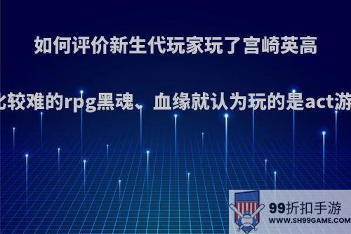 如何评价新生代玩家玩了宫崎英高做的一系列比较难的rpg黑魂、血缘就认为玩的是act游戏这一错觉?