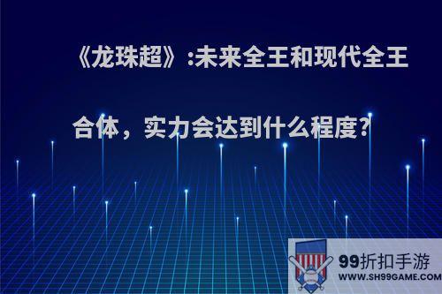 《龙珠超》:未来全王和现代全王合体，实力会达到什么程度?