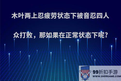 木叶两上忍疲劳状态下被音忍四人众打败，那如果在正常状态下呢?