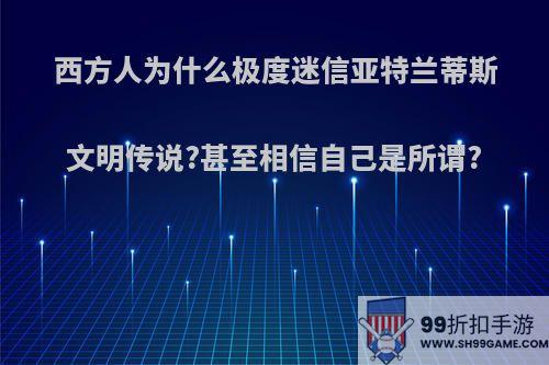 西方人为什么极度迷信亚特兰蒂斯文明传说?甚至相信自己是所谓?