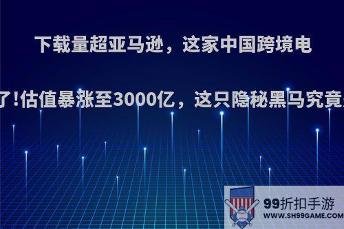 下载量超亚马逊，这家中国跨境电商火了!估值暴涨至3000亿，这只隐秘黑马究竟是谁?