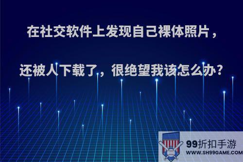 在社交软件上发现自己裸体照片，还被人下载了，很绝望我该怎么办?