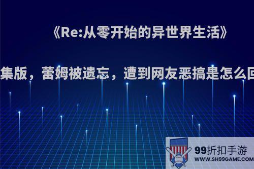 《Re:从零开始的异世界生活》新编集版，蕾姆被遗忘，遭到网友恶搞是怎么回事?