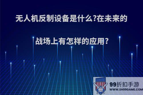 无人机反制设备是什么?在未来的战场上有怎样的应用?