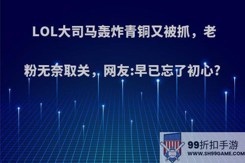 LOL大司马轰炸青铜又被抓，老粉无奈取关，网友:早已忘了初心?