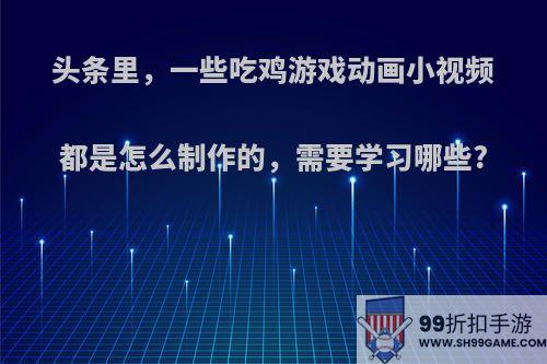 头条里，一些吃鸡游戏动画小视频都是怎么制作的，需要学习哪些?