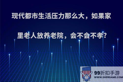 现代都市生活压力那么大，如果家里老人放养老院，会不会不孝?