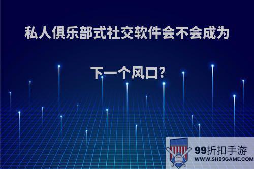 私人俱乐部式社交软件会不会成为下一个风口?