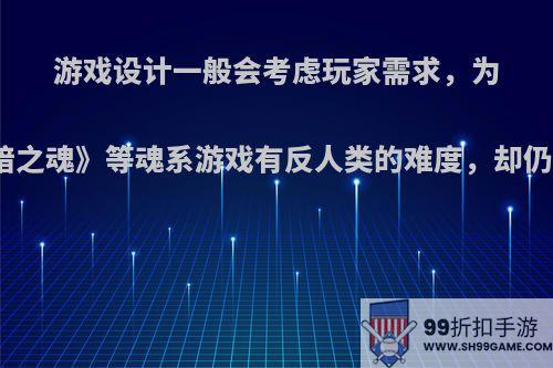 游戏设计一般会考虑玩家需求，为什么《黑暗之魂》等魂系游戏有反人类的难度，却仍获得成功?