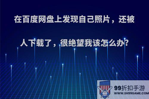 在百度网盘上发现自己照片，还被人下载了，很绝望我该怎么办?