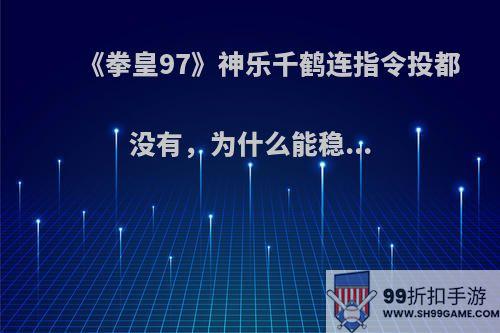 《拳皇97》神乐千鹤连指令投都没有，为什么能稳...