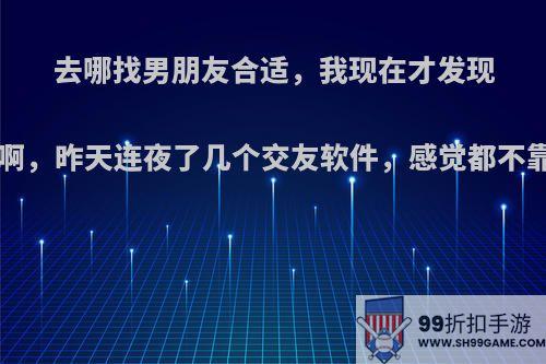 去哪找男朋友合适，我现在才发现找男朋友好难啊，昨天连夜了几个交友软件，感觉都不靠谱(*￣m￣)?