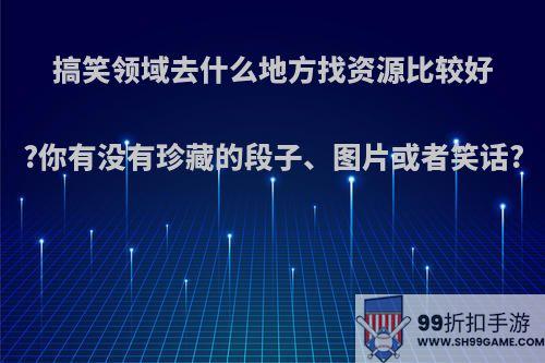 搞笑领域去什么地方找资源比较好?你有没有珍藏的段子、图片或者笑话?