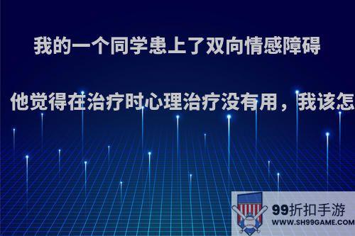 我的一个同学患上了双向情感障碍(躁郁症)，他觉得在治疗时心理治疗没有用，我该怎么帮助他?