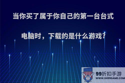 当你买了属于你自己的第一台台式电脑时，下载的是什么游戏?