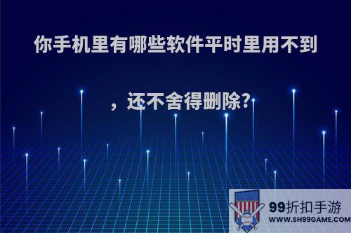 你手机里有哪些软件平时里用不到，还不舍得删除?