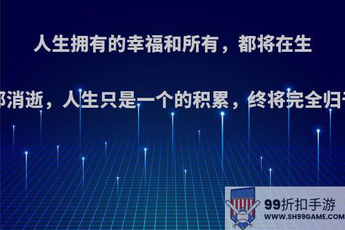人生拥有的幸福和所有，都将在生命最后刹那消逝，人生只是一个的积累，终将完全归于无.是吗?