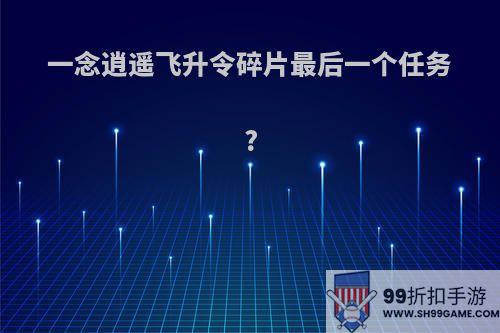 一念逍遥飞升令碎片最后一个任务?