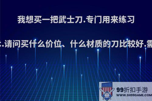 我想买一把武士刀.专门用来练习居合拔刀术.请问买什么价位、什么材质的刀比较好.需要开刃吗?