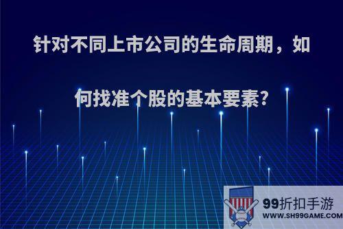 针对不同上市公司的生命周期，如何找准个股的基本要素?