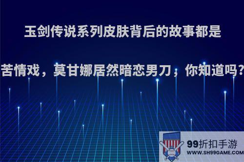 玉剑传说系列皮肤背后的故事都是苦情戏，莫甘娜居然暗恋男刀，你知道吗?