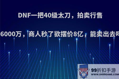 DNF一把40级太刀，拍卖行售价6000万，商人秒了欲摆价8亿，能卖出去吗?