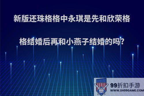 新版还珠格格中永琪是先和欣荣格格结婚后再和小燕子结婚的吗?