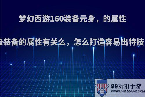 梦幻西游160装备元身，的属性加成，跟150级装备的属性有关么，怎么打造容易出特技，带不磨也行?