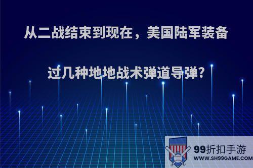 从二战结束到现在，美国陆军装备过几种地地战术弹道导弹?