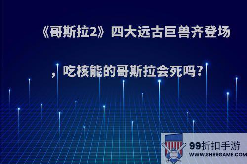 《哥斯拉2》四大远古巨兽齐登场，吃核能的哥斯拉会死吗?