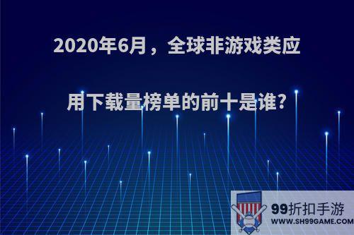 2020年6月，全球非游戏类应用下载量榜单的前十是谁?