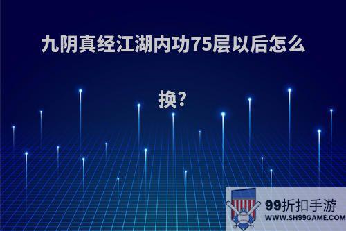 九阴真经江湖内功75层以后怎么换?