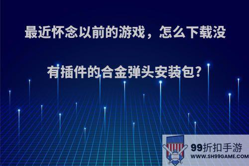 最近怀念以前的游戏，怎么下载没有插件的合金弹头安装包?