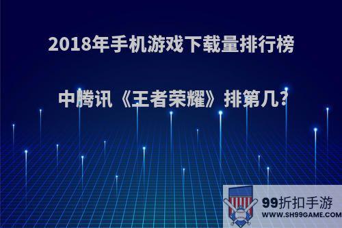 2018年手机游戏下载量排行榜中腾讯《王者荣耀》排第几?