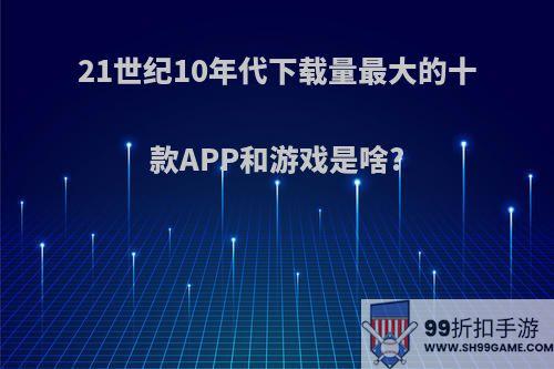 21世纪10年代下载量最大的十款APP和游戏是啥?